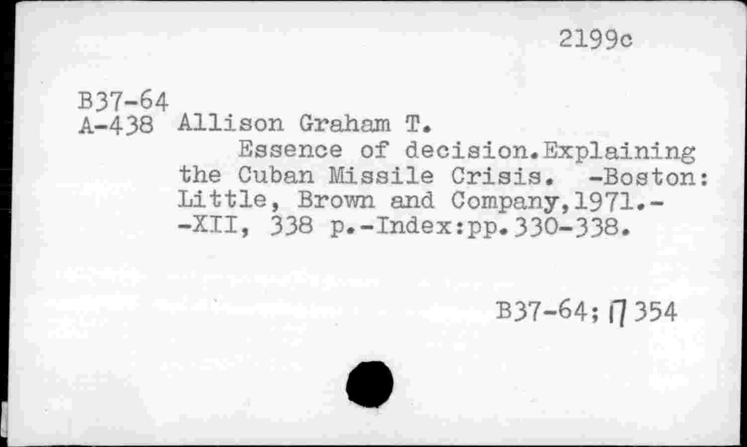 ﻿2199c
B37-64
A-438 Allison Graham T.
Essence of decision.Explaining the Cuban Missile Crisis. -Boston: Little, Brown and Company,1971.--XII, 338 p.-Index:pp.330-338.
B37-64; I"] 354